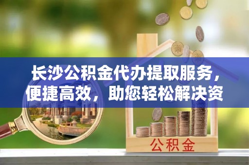 翁源长沙公积金代办提取服务，便捷高效，助您轻松解决资金需求