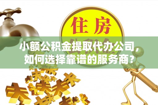 翁源小额公积金提取代办公司，如何选择靠谱的服务商？