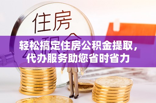 翁源轻松搞定住房公积金提取，代办服务助您省时省力