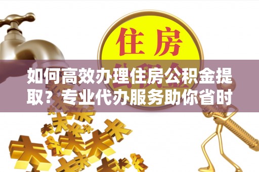 翁源如何高效办理住房公积金提取？专业代办服务助你省时省力
