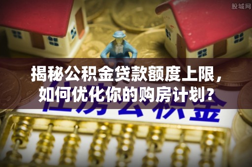 翁源揭秘公积金贷款额度上限，如何优化你的购房计划？