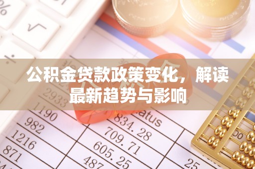 翁源公积金贷款政策变化，解读最新趋势与影响