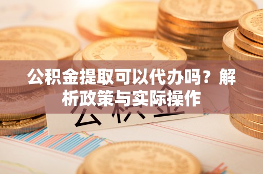 翁源公积金提取可以代办吗？解析政策与实际操作