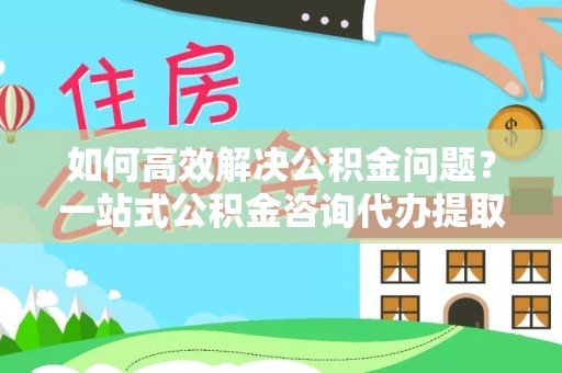 翁源如何高效解决公积金问题？一站式公积金咨询代办提取服务全解析