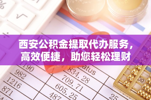 翁源西安公积金提取代办服务，高效便捷，助您轻松理财