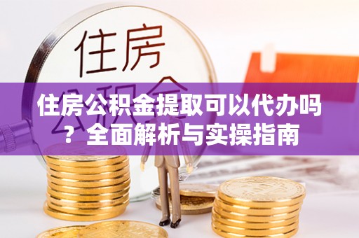 翁源住房公积金提取可以代办吗？全面解析与实操指南