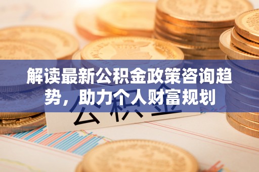 翁源解读最新公积金政策咨询趋势，助力个人财富规划