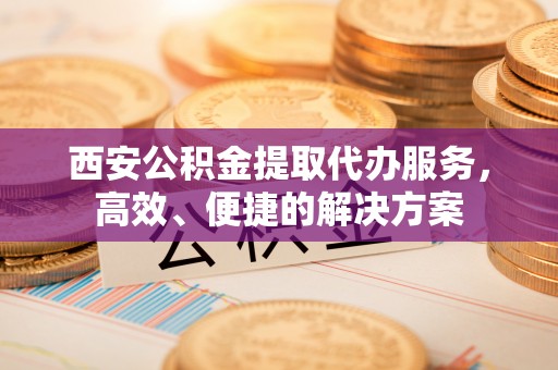 翁源西安公积金提取代办服务，高效、便捷的解决方案