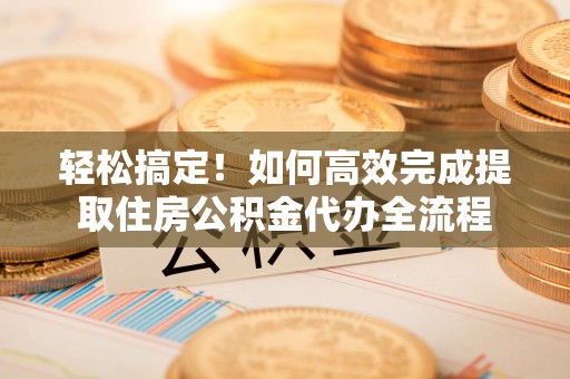 翁源轻松搞定！如何高效完成提取住房公积金代办全流程