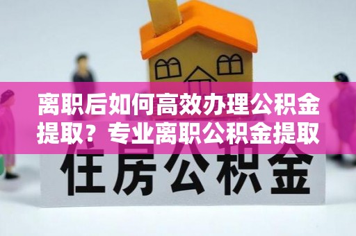 翁源离职后如何高效办理公积金提取？专业离职公积金提取代办服务指南
