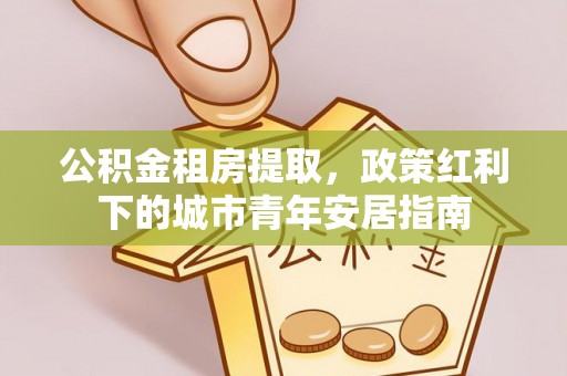 翁源公积金租房提取，政策红利下的城市青年安居指南