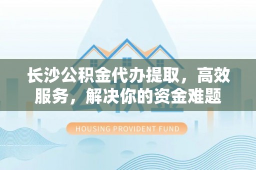 翁源长沙公积金代办提取，高效服务，解决你的资金难题