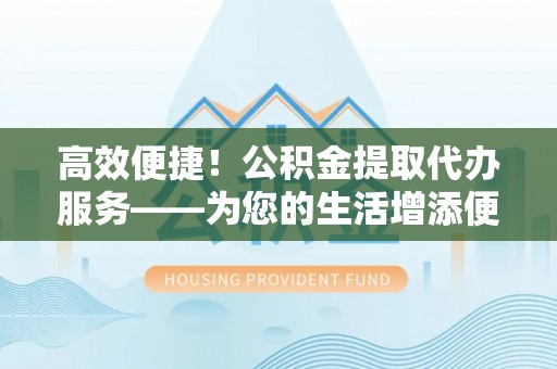 翁源高效便捷！公积金提取代办服务——为您的生活增添便利