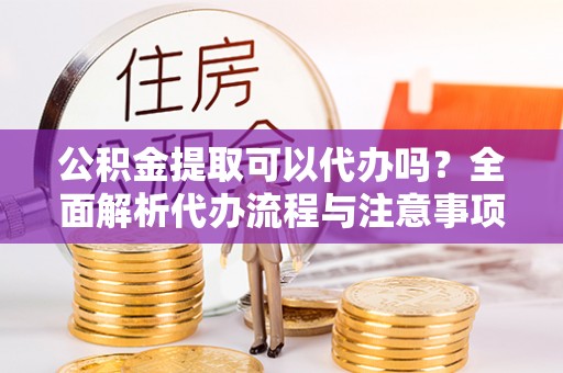 翁源公积金提取可以代办吗？全面解析代办流程与注意事项